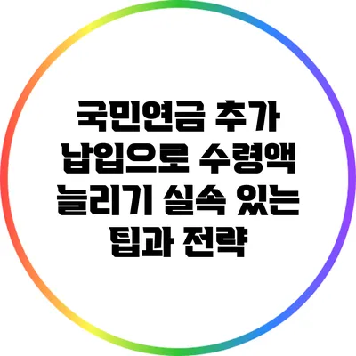 국민연금 추가 납입으로 수령액 늘리기: 실속 있는 팁과 전략