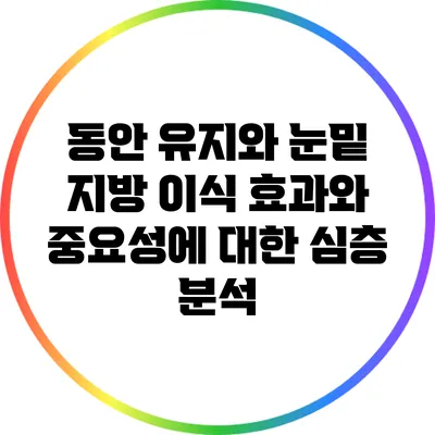 동안 유지와 눈밑 지방 이식: 효과와 중요성에 대한 심층 분석