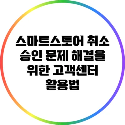 스마트스토어 취소 승인 문제 해결을 위한 고객센터 활용법