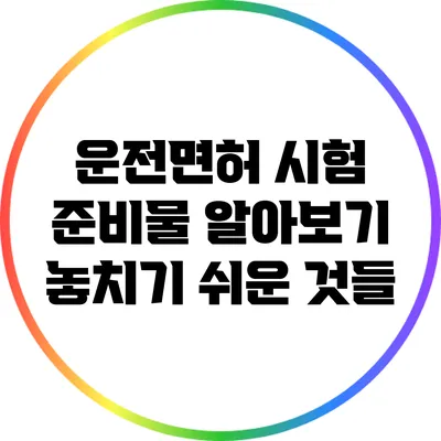 운전면허 시험 준비물 알아보기: 놓치기 쉬운 것들