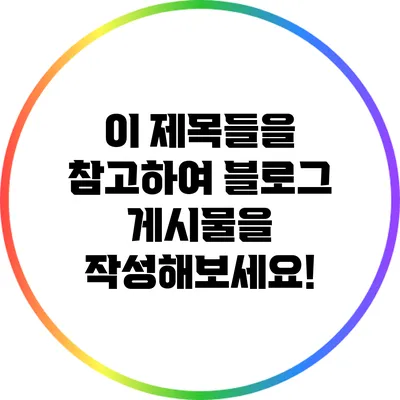 이 제목들을 참고하여 블로그 게시물을 작성해보세요!