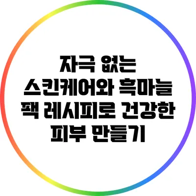 자극 없는 스킨케어와 흑마늘 팩 레시피로 건강한 피부 만들기