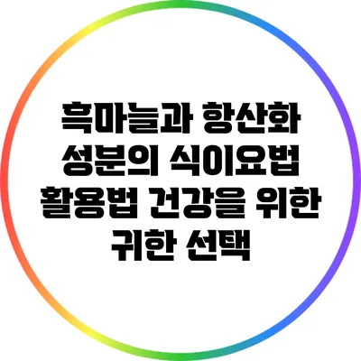 흑마늘과 항산화 성분의 식이요법 활용법: 건강을 위한 귀한 선택