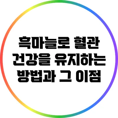 흑마늘로 혈관 건강을 유지하는 방법과 그 이점