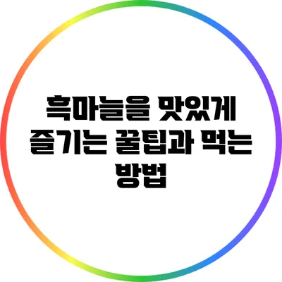 흑마늘을 맛있게 즐기는 꿀팁과 먹는 방법