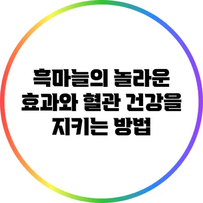 흑마늘의 놀라운 효과와 혈관 건강을 지키는 방법