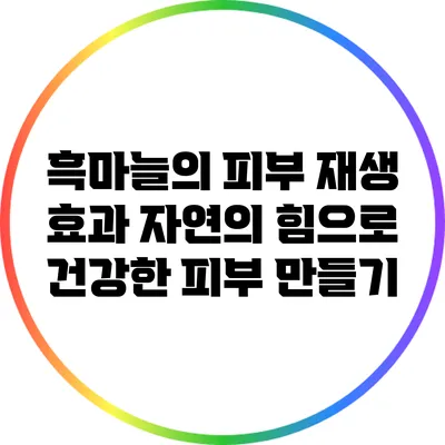흑마늘의 피부 재생 효과: 자연의 힘으로 건강한 피부 만들기