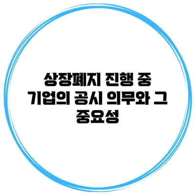 상장폐지 진행 중 기업의 공시 의무와 그 중요성