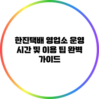 한진택배 영업소 운영 시간 및 이용 팁 완벽 가이드